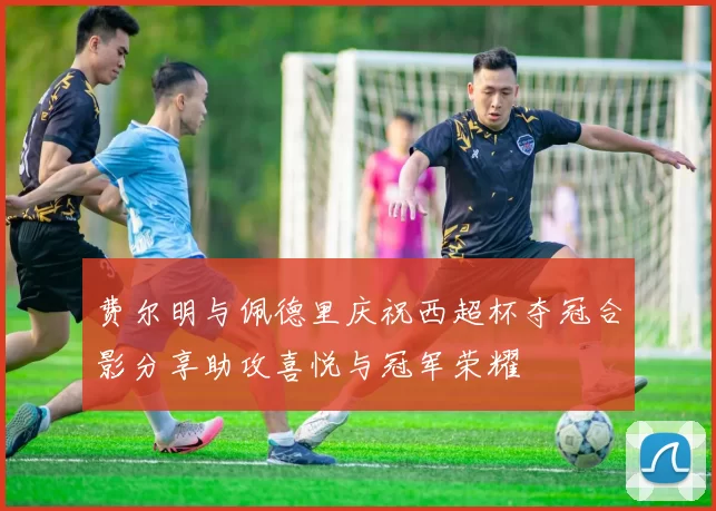 费尔明与佩德里庆祝西超杯夺冠合影分享助攻喜悦与冠军荣耀