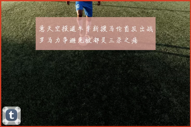 意天空报道冬季新援马伦首发出战罗马力争避免被都灵三杀之痛