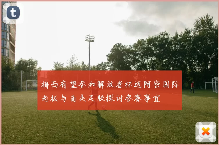梅西有望参加解放者杯迈阿密国际老板与南美足联探讨参赛事宜