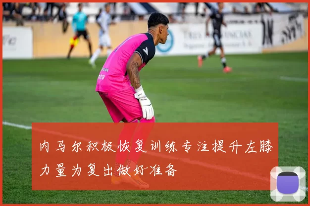 内马尔积极恢复训练专注提升左膝力量为复出做好准备
